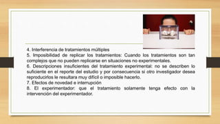 4. Interferencia de tratamientos múltiples
5. Imposibilidad de replicar los tratamientos: Cuando los tratamientos son tan
complejos que no pueden replicarse en situaciones no experimentales.
6. Descripciones insuficientes del tratamiento experimental: no se describen lo
suficiente en el reporte del estudio y por consecuencia si otro investigador desea
reproducirlos le resultara muy difícil o imposible hacerlo.
7. Efectos de novedad e interrupción
8. El experimentador: que el tratamiento solamente tenga efecto con la
intervención del experimentador.
 