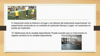 9. Interacción entre la historia o el lugar y los efectos del tratamiento experimental: Un
experimento conducido en un contexto en particular (tiempo y lugar). en ocasiones no
puede ser duplicado.
10. Mediciones de la variable dependiente: Puede suceder que un instrumento no
registre cambios en la variable dependiente.
 