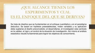 ¿QUE ALCANCE TIENEN LOS
EXPERIMENTOS Y CUAL
ES EL ENFOQUE DEL QUE SE DERIVAN?
Se trata de diseños que se fundamentan en el enfoque cuantitativo y en el paradigma
deductivo. Se basan en hipótesis preestablecidas, miden variables y su aplicación
debe sujetarse al diseño preconcebido; al desarrollarse, el investigador esta centrado
en la validez, el rigor y el control de la situación de investigación. Así mismo el análisis
estadístico resulta fundamental para lograr los objetivos de conocimiento.
 