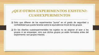 ¿QUE OTROS EXPERIMENTOS EXISTEN?:
CUASIEXPERIMENTOS
 Solo que difieren de los experimentos "puros" en el grado de seguridad o
confiabilidad que pueda tenerse sobre la equivalencia inicial de los grupos
 En los diseños cuasiexperimentales los sujetos no se asignan al azar a los
grupos ni se emparejan, sino que dichos grupos ya están formados antes del
experimento: son grupos intactos.
 