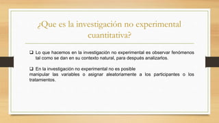 ¿Que es la investigación no experimental
cuantitativa?
 Lo que hacemos en la investigación no experimental es observar fenómenos
tal como se dan en su contexto natural, para después analizarlos.
 En la investigación no experimental no es posible
manipular las variables o asignar aleatoriamente a los participantes o los
tratamientos.
 