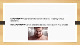 EXPERIMENTO Hacer enojar intencionalmente a una persona y ver sus
reacciones.
NO EXPERIMENTO Ver las reacciones de esa persona cuando llega enojada.
 