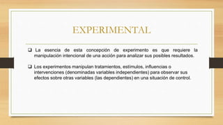 EXPERIMENTAL
 La esencia de esta concepción de experimento es que requiere la
manipulación intencional de una acción para analizar sus posibles resultados.
 Los experimentos manipulan tratamientos, estímulos, influencias o
intervenciones (denominadas variables independientes) para observar sus
efectos sobre otras variables (las dependientes) en una situación de control.
 