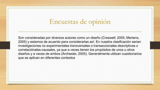 Encuestas de opinión
Son consideradas por diversos autores como un diseño (Creswell, 2005; Mertens,
2005) y estamos de acuerdo para considerarlas as!. En nuestra clasificación serian
investigaciones no experimentales transversales o transeccionales descriptivas o
correlaciónales-causales, ya que a veces tienen los propósitos de unos u otros
diseños y a veces de ambos (Archester, 2005). Generalmente utilizan cuestionarios
que se aplican en diferentes contextos
 