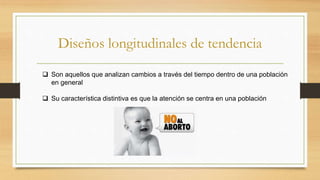 Diseños longitudinales de tendencia
 Son aquellos que analizan cambios a través del tiempo dentro de una población
en general
 Su característica distintiva es que la atención se centra en una población
 