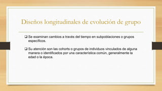Diseños longitudinales de evolución de grupo
 Se examinan cambios a través del tiempo en subpoblaciones o grupos
específicos.
 Su atención son las cohorts o grupos de individuos vinculados de alguna
manera o identificados por una característica común, generalmente la
edad o la época.
 