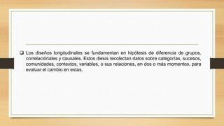  Los diseños longitudinales se fundamentan en hipótesis de diferencia de grupos,
correlaciónales y causales. Estos diesis recolectan datos sobre categorías, sucesos,
comunidades, contextos, variables, o sus relaciones, en dos o más momentos, para
evaluar el cambio en estas.
 