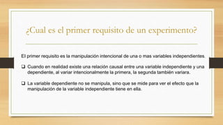 ¿Cual es el primer requisito de un experimento?
EI primer requisito es la manipulación intencional de una o mas variables independientes.
 Cuando en realidad existe una relación causal entre una variable independiente y una
dependiente, al variar intencionalmente la primera, la segunda también variara.
 La variable dependiente no se manipula, sino que se mide para ver el efecto que la
manipulación de la variable independiente tiene en ella.
 