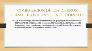 COMPARACION DE LOS DISEÑOS
TRANSECCIONALES Y LONGITUDINALES
 Los estudios longitudinales tienen la ventaja de que proporcionan información
sobre como las categorías, los conceptos, las variables, las comunidades, los
fenómenos, y sus relaciones evolucionan a través del tiempo. Sin embargo,
suelen ser mas costosos que los transeccionales.
 