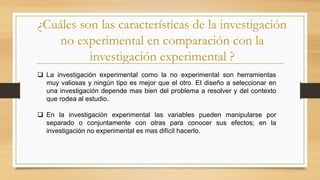 ¿Cuáles son las características de la investigación
no experimental en comparación con la
investigación experimental ?
 La investigación experimental como la no experimental son herramientas
muy valiosas y ningún tipo es mejor que el otro. EI diseño a seleccionar en
una investigación depende mas bien del problema a resolver y del contexto
que rodea al estudio.
 En la investigación experimental las variables pueden manipularse por
separado o conjuntamente con otras para conocer sus efectos; en la
investigación no experimental es mas difícil hacerlo.
 