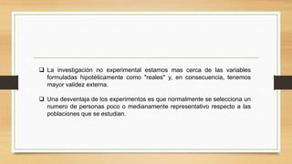  La investigación no experimental estamos mas cerca de las variables
formuladas hipotéticamente como "reales" y, en consecuencia, tenemos
mayor validez externa.
 Una desventaja de los experimentos es que normalmente se selecciona un
numero de personas poco o medianamente representativo respecto a las
poblaciones que se estudian.
 