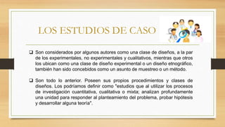 LOS ESTUDIOS DE CASO
 Son considerados por algunos autores como una clase de diseños, a la par
de los experimentales, no experimentales y cualitativos, mientras que otros
los ubican como una clase de diseño experimental o un diseño etnográfico,
también han sido concebidos como un asunto de muestreo o un método.
 Son todo lo anterior. Poseen sus propios procedimientos y clases de
diseños. Los podríamos definir como "estudios que al utilizar los procesos
de investigación cuantitativa, cualitativa o mixta; analizan profundamente
una unidad para responder al planteamiento del problema, probar hipótesis
y desarrollar alguna teoría".
 