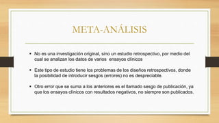META-ANÁLISIS
 No es una investigación original, sino un estudio retrospectivo, por medio del
cual se analizan los datos de varios ensayos clínicos
 Este tipo de estudio tiene los problemas de los diseños retrospectivos, donde
la posibilidad de introducir sesgos (errores) no es despreciable.
 Otro error que se suma a los anteriores es el llamado sesgo de publicación, ya
que los ensayos clínicos con resultados negativos, no siempre son publicados.
 
