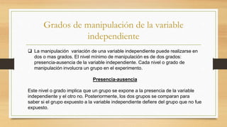 Grados de manipulación de la variable
independiente
 La manipulación variación de una variable independiente puede realizarse en
dos o mas grados. EI nivel mínimo de manipulación es de dos grados:
presencia-ausencia de la variable independiente. Cada nivel o grado de
manipulación involucra un grupo en el experimento.
Presencia-ausencia
Este nivel o grado implica que un grupo se expone a la presencia de la variable
independiente y el otro no. Posteriormente, los dos grupos se comparan para
saber si el grupo expuesto a la variable independiente defiere del grupo que no fue
expuesto.
 