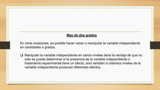 Mas de dos grados
En otras ocasiones, es posible hacer variar o manipular la variable independiente
en cantidades o grados.
 Manipular la variable independiente en varios niveles tiene la ventaja de que no
solo se puede determinar si la presencia de la variable independiente o
tratamiento experimental tiene un efecto, sino también si distintos niveles de la
variable independiente producen diferentes efectos.
 