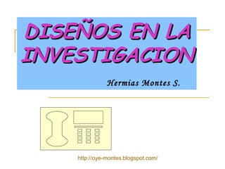 DISEÑOS EN LA INVESTIGACION     Hermias Montes S. http://oye-montes.blogspot.com/ 