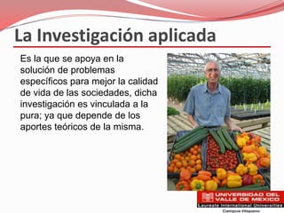 La Investigación aplicada
Es la que se apoya en la
solución de problemas
específicos para mejor la calidad
de vida de las sociedades, dicha
investigación es vinculada a la
pura; ya que depende de los
aportes teóricos de la misma.
 