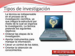 Tipos de investigación
    La técnica es indispensable
    en el proceso de la
    investigación científica, ya
    que integra la estructura por
    medio de la cual se organiza
    la investigación, La técnica
    pretende los siguientes
    objetivos:
   Ordenar las etapas de la
    investigación.
   Aportar instrumentos para
    manejar la información.
   Llevar un control de los datos.
   Orientar la obtención de
    conocimientos.
 