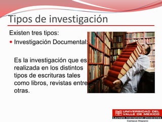 Tipos de investigación
Existen tres tipos:
 Investigación Documental:


 Es la investigación que es
 realizada en los distintos
 tipos de escrituras tales
 como libros, revistas entre
 otras.
 