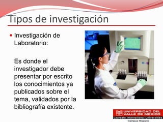 Tipos de investigación
 Investigación de
 Laboratorio:

 Es donde el
 investigador debe
 presentar por escrito
 los conocimientos ya
 publicados sobre el
 tema, validados por la
 bibliografía existente.
 