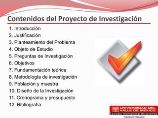Contenidos del Proyecto de Investigación
1. Introducción
2. Justificación
3. Planteamiento del Problema
4. Objeto de Estudio
5. Preguntas de Investigación
6. Objetivos
7. Fundamentación teórica
8. Metodología de investigación
9. Población y muestra
10. Diseño de la Investigación
11. Cronograma y presupuesto
12. Bibliografía
 