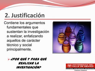 2. Justificación
Contiene los argumentos
 fundamentales que
 sustentan la investigación
 a realizar, enfatizando
 aquellos de carácter
 técnico y social
 principalmente.

   ¿Por qué y para qué
         realizar la
       investigación?
 