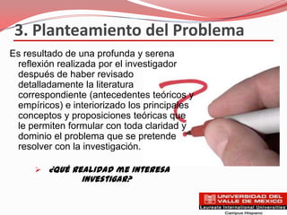3. Planteamiento del Problema
Es resultado de una profunda y serena
 reflexión realizada por el investigador
 después de haber revisado
 detalladamente la literatura
 correspondiente (antecedentes teóricos y
 empíricos) e interiorizado los principales
 conceptos y proposiciones teóricas que
 le permiten formular con toda claridad y
 dominio el problema que se pretende
 resolver con la investigación.

      ¿Qué realidad me interesa
                investigar?
 
