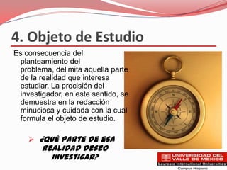 4. Objeto de Estudio
Es consecuencia del
 planteamiento del
 problema, delimita aquella parte
 de la realidad que interesa
 estudiar. La precisión del
 investigador, en este sentido, se
 demuestra en la redacción
 minuciosa y cuidada con la cual
 formula el objeto de estudio.

     ¿Qué parte de esa
        realidad deseo
          investigar?
 