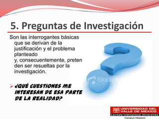 5. Preguntas de Investigación
Son las interrogantes básicas
 que se derivan de la
 justificación y el problema
 planteado
 y, consecuentemente, preten
 den ser resueltas por la
 investigación.

 ¿Qué cuestiones me
 interesan de esa parte
 de la realidad?
 