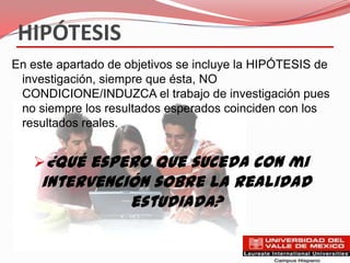 HIPÓTESIS
En este apartado de objetivos se incluye la HIPÓTESIS de
 investigación, siempre que ésta, NO
 CONDICIONE/INDUZCA el trabajo de investigación pues
 no siempre los resultados esperados coinciden con los
 resultados reales.


   ¿Qué espero que suceda con mi
     intervención sobre la realidad
               estudiada?
 