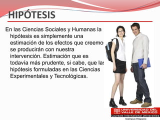HIPÓTESIS
En las Ciencias Sociales y Humanas la
 hipótesis es simplemente una
 estimación de los efectos que creemos
 se producirán con nuestra
 intervención. Estimación que es
 todavía más prudente, si cabe, que las
 hipótesis formuladas en las Ciencias
 Experimentales y Tecnológicas.
 