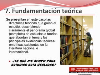 7. Fundamentación teórica
Se presentan en este caso las
 directrices teóricas que guían el
 estudio, describiendo
 claramente el panorama global
 (completo) de escuelas o teorías
 que abordan el tema y las
 principales evidencias teóricas-
 empíricas existentes en la
 literatura nacional e
 internacional.

  ¿En qué me apoyo para
   estudiar esta realidad?
 