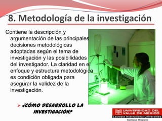 8. Metodología de la investigación
Contiene la descripción y
 argumentación de las principales
 decisiones metodológicas
 adoptadas según el tema de
 investigación y las posibilidades
 del investigador. La claridad en el
 enfoque y estructura metodológica
 es condición obligada para
 asegurar la validez de la
 investigación.

     ¿Cómo desarrollo la
           investigación?
 
