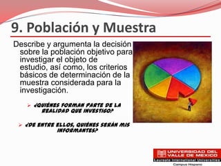 9. Población y Muestra
Describe y argumenta la decisión
 sobre la población objetivo para
 investigar el objeto de
 estudio, así como, los criterios
 básicos de determinación de la
 muestra considerada para la
 investigación.
    ¿Quiénes forman parte de la
        realidad que investigo?

  ¿De entre ellos, quiénes serán mis
             informantes?
 