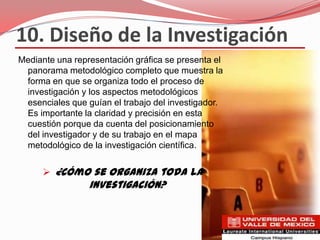 10. Diseño de la Investigación
Mediante una representación gráfica se presenta el
 panorama metodológico completo que muestra la
 forma en que se organiza todo el proceso de
 investigación y los aspectos metodológicos
 esenciales que guían el trabajo del investigador.
 Es importante la claridad y precisión en esta
 cuestión porque da cuenta del posicionamiento
 del investigador y de su trabajo en el mapa
 metodológico de la investigación científica.


      ¿Cómo se organiza toda la
                 investigación?
 