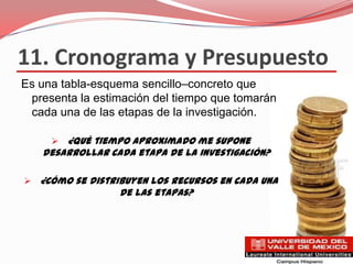 11. Cronograma y Presupuesto
Es una tabla-esquema sencillo–concreto que
 presenta la estimación del tiempo que tomarán
 cada una de las etapas de la investigación.

      ¿Qué tiempo aproximado me supone
   desarrollar cada etapa de la investigación?

 ¿Cómo se distribuyen los recursos en cada una
                 de las etapas?
 