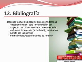 12. Bibliografía
 Describe las fuentes documentales consideradas
   (castellano-inglés) para la elaboración del
   proyecto. Las cuales conviene que no excedan
   los 5 años de vigencia (actualidad) y su citación
   cumpla con las normas
   internacionales/estandarizadas de formato.
 