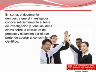 En suma, el documento
demuestra que el investigador
conoce suficientemente el tema
de investigación y tiene las ideas
claras sobre la estructura del
proceso y el camino por el que
pretende aportar al conocimiento
científico.
 