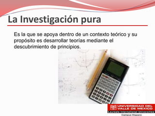 La Investigación pura
 Es la que se apoya dentro de un contexto teórico y su
 propósito es desarrollar teorías mediante el
 descubrimiento de principios.
 