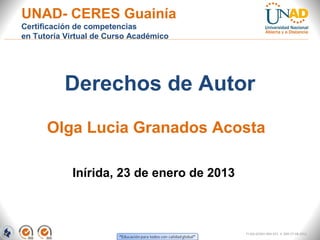 UNAD- CERES Guainía
Certificación de competencias
en Tutoría Virtual de Curso Académico




          Derechos de Autor
      Olga Lucia Granados Acosta

            Inírida, 23 de enero de 2013



                                           FI-GQ-GCMU-004-015 V. 000-27-08-2011
 