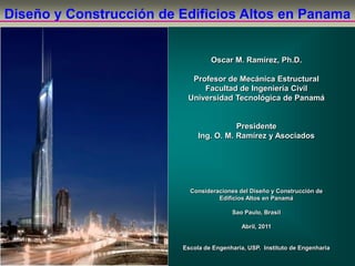 Oscar M. Ramírez, Ph.D.
Profesor de Mecánica Estructural
Facultad de Ingeniería Civil
Universidad Tecnológica de Panamá
Presidente
Ing. O. M. Ramírez y Asociados
Consideraciones del Diseño y Construcción de
Edificios Altos en Panamá
Sao Paulo, Brasil
Abril, 2011
Escola de Engenharia, USP. Instituto de Engenharia
Diseño y Construcción de Edificios Altos en Panama
 