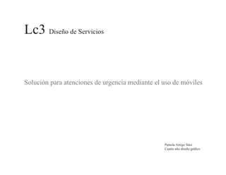 Lc3 Diseño de Servicios


Solución para atenciones de urgencia mediante el uso de móviles




                                                 Pamela Amigo Sáez
                                                 Cuarto año diseño gráfico
 
