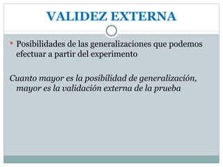 VALIDEZ EXTERNA Posibilidades de las generalizaciones que podemos efectuar a partir del experimento Cuanto mayor es la posibilidad de generalización, mayor es la validación externa de la prueba 