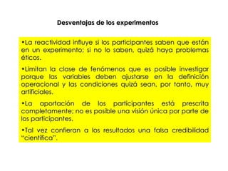 La reactividad influye si los participantes saben que están en un experimento; si no lo saben, quizá haya problemas éticos. Limitan la clase de fenómenos que es posible investigar porque las variables deben ajustarse en la definición operacional y las condiciones quizá sean, por tanto, muy artificiales. La aportación de los participantes está prescrita completamente; no es posible una visión única por parte de los participantes. Tal vez confieran a los resultados una falsa credibilidad “científica”. Desventajas de los experimentos 