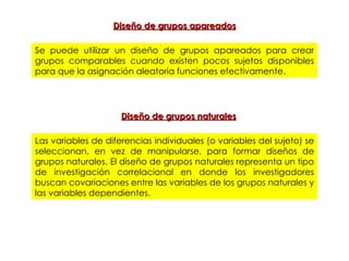Diseño de grupos apareados Se puede utilizar un diseño de grupos apareados para crear grupos comparables cuando existen pocos sujetos disponibles para que la asignación aleatoria funciones efectivamente. Las variables de diferencias individuales (o variables del sujeto) se seleccionan, en vez de manipularse, para formar diseños de grupos naturales. El diseño de grupos naturales representa un tipo de investigación correlacional en donde los investigadores buscan covariaciones entre las variables de los grupos naturales y las variables dependientes. Diseño de grupos naturales 