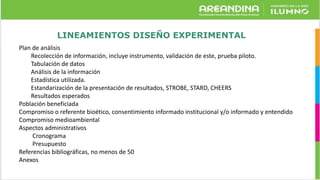 LINEAMIENTOS DISEÑO EXPERIMENTAL
Plan de análisis
Recolección de información, incluye instrumento, validación de este, prueba piloto.
Tabulación de datos
Análisis de la información
Estadística utilizada.
Estandarización de la presentación de resultados, STROBE, STARD, CHEERS
Resultados esperados
Población beneficiada
Compromiso o referente bioético, consentimiento informado institucional y/o informado y entendido
Compromiso medioambiental
Aspectos administrativos
Cronograma
Presupuesto
Referencias bibliográficas, no menos de 50
Anexos
 