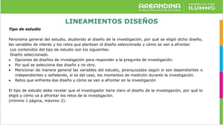 LINEAMIENTOS DISEÑOS
Tipo de estudio
Panorama general del estudio, aludiendo al diseño de la investigación, por qué se eligió dicho diseño,
las variables de interés y los retos que plantean el diseño seleccionado y cómo se van a afrontar.
Los contenidos del tipo de estudio son los siguientes:
Diseño seleccionado.
 Opciones de diseños de investigación para responder a la pregunta de investigación.
 Por qué se selecciona ése diseño y no otro.
 Mencionar de manera general las variables del estudio, jerarquizadas según si son dependientes o
independientes y señalando, si es del caso, los momentos de medición durante la investigación.
 Retos que enfrenta ése diseño y cómo se van a afrontar en la investigación
El tipo de estudio debe revelar que el investigador tiene claro el diseño de la investigación, por qué lo
eligió y cómo va a afrontar los retos de la investigación.
(mínimo 1 página, máximo 2).
 