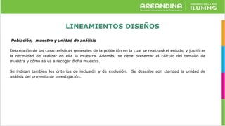 LINEAMIENTOS DISEÑOS
Población, muestra y unidad de análisis
Descripción de las características generales de la población en la cual se realizará el estudio y justificar
la necesidad de realizar en ella la muestra. Además, se debe presentar el cálculo del tamaño de
muestra y cómo se va a recoger dicha muestra.
Se indican también los criterios de inclusión y de exclusión. Se describe con claridad la unidad de
análisis del proyecto de investigación.
 