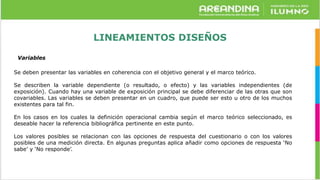 LINEAMIENTOS DISEÑOS
Variables
Se deben presentar las variables en coherencia con el objetivo general y el marco teórico.
Se describen la variable dependiente (o resultado, o efecto) y las variables independientes (de
exposición). Cuando hay una variable de exposición principal se debe diferenciar de las otras que son
covariables. Las variables se deben presentar en un cuadro, que puede ser esto u otro de los muchos
existentes para tal fin.
En los casos en los cuales la definición operacional cambia según el marco teórico seleccionado, es
deseable hacer la referencia bibliográfica pertinente en este punto.
Los valores posibles se relacionan con las opciones de respuesta del cuestionario o con los valores
posibles de una medición directa. En algunas preguntas aplica añadir como opciones de respuesta ‘No
sabe’ y ‘No responde’.
 