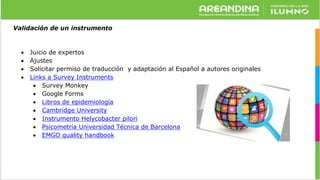 Validación de un instrumento
 Juicio de expertos
 Ajustes
 Solicitar permiso de traducción y adaptación al Español a autores originales
 Links a Survey Instruments
 Survey Monkey
 Google Forms
 Libros de epidemiología
 Cambridge University
 Instrumento Helycobacter pilori
 Psicometría Universidad Técnica de Barcelona
 EMGO quality handbook
 